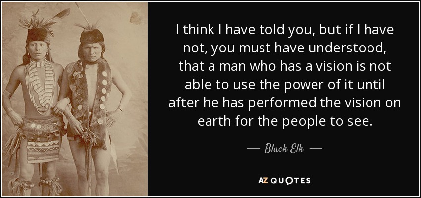 Creo que te he dicho, pero si no lo he hecho, debes haber entendido, que un hombre que tiene una visión no es capaz de utilizar el poder de la misma hasta después de haber realizado la visión en la tierra para que la gente la vea. - Alce Negro