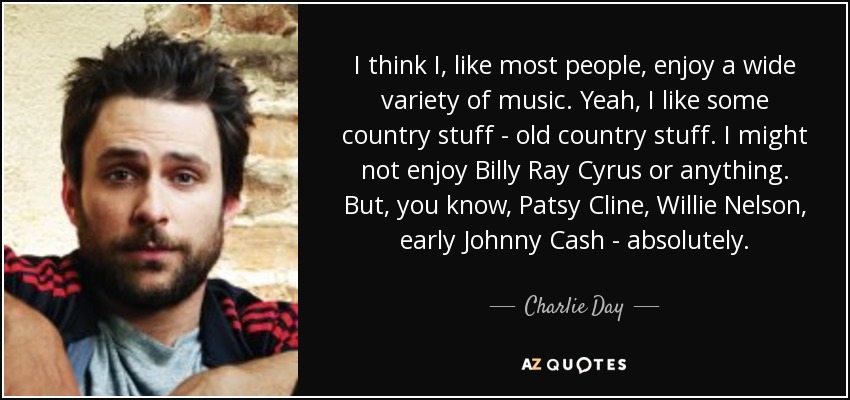 I think I, like most people, enjoy a wide variety of music. Yeah, I like some country stuff - old country stuff. I might not enjoy Billy Ray Cyrus or anything. But, you know, Patsy Cline, Willie Nelson, early Johnny Cash - absolutely. - Charlie Day