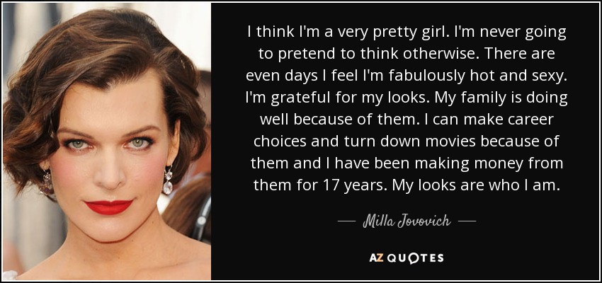 I think I'm a very pretty girl. I'm never going to pretend to think otherwise. There are even days I feel I'm fabulously hot and sexy. I'm grateful for my looks. My family is doing well because of them. I can make career choices and turn down movies because of them and I have been making money from them for 17 years. My looks are who I am. - Milla Jovovich