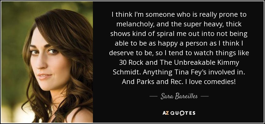 I think I'm someone who is really prone to melancholy, and the super heavy, thick shows kind of spiral me out into not being able to be as happy a person as I think I deserve to be, so I tend to watch things like 30 Rock and The Unbreakable Kimmy Schmidt. Anything Tina Fey's involved in. And Parks and Rec. I love comedies! - Sara Bareilles