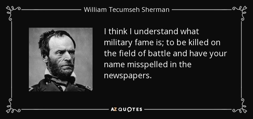 I think I understand what military fame is; to be killed on the field of battle and have your name misspelled in the newspapers. - William Tecumseh Sherman