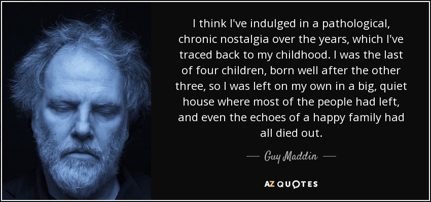 I think I've indulged in a pathological, chronic nostalgia over the years, which I've traced back to my childhood. I was the last of four children, born well after the other three, so I was left on my own in a big, quiet house where most of the people had left, and even the echoes of a happy family had all died out. - Guy Maddin