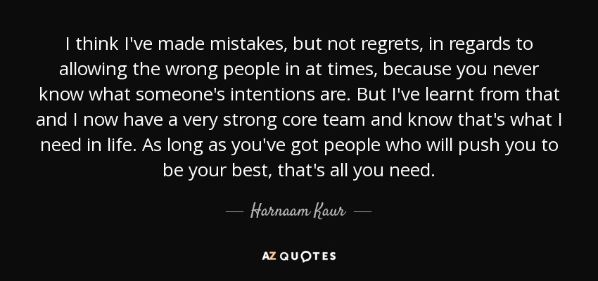 I think I've made mistakes, but not regrets, in regards to allowing the wrong people in at times, because you never know what someone's intentions are. But I've learnt from that and I now have a very strong core team and know that's what I need in life. As long as you've got people who will push you to be your best, that's all you need. - Harnaam Kaur