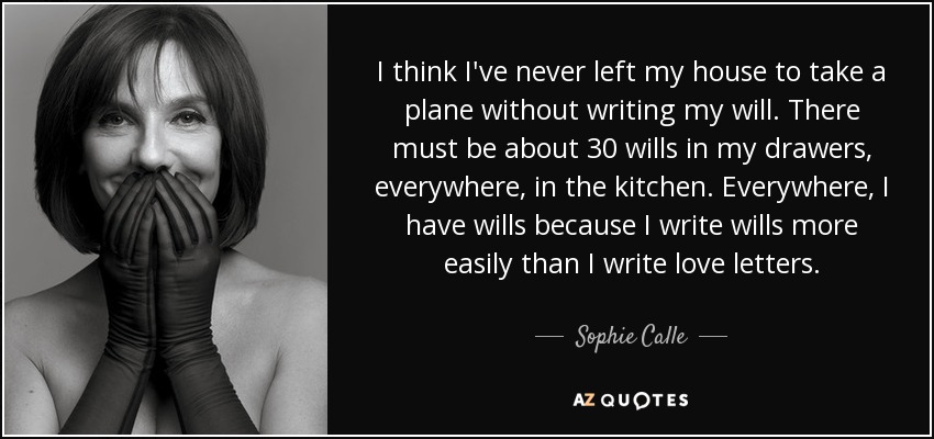 I think I've never left my house to take a plane without writing my will. There must be about 30 wills in my drawers, everywhere, in the kitchen. Everywhere, I have wills because I write wills more easily than I write love letters. - Sophie Calle