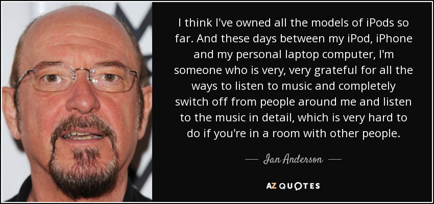 I think I've owned all the models of iPods so far. And these days between my iPod, iPhone and my personal laptop computer, I'm someone who is very, very grateful for all the ways to listen to music and completely switch off from people around me and listen to the music in detail, which is very hard to do if you're in a room with other people. - Ian Anderson