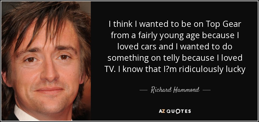 I think I wanted to be on Top Gear from a fairly young age because I loved cars and I wanted to do something on telly because I loved TV. I know that I?m ridiculously lucky - Richard Hammond