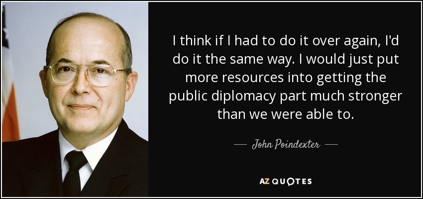 I think if I had to do it over again, I'd do it the same way. I would just put more resources into getting the public diplomacy part much stronger than we were able to. - John Poindexter