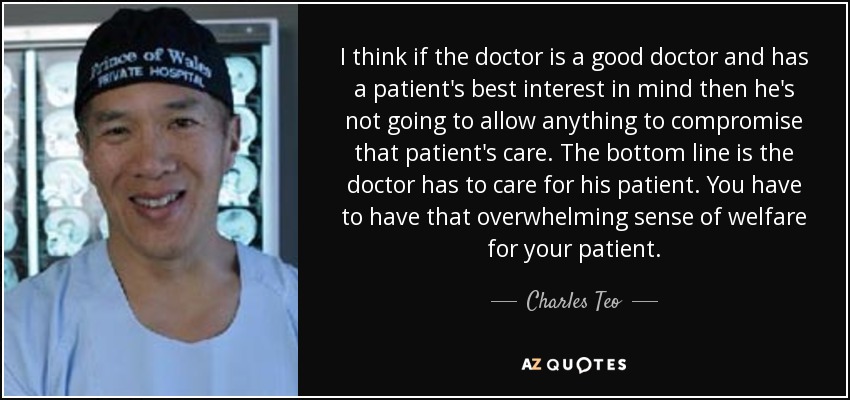 I think if the doctor is a good doctor and has a patient's best interest in mind then he's not going to allow anything to compromise that patient's care. The bottom line is the doctor has to care for his patient. You have to have that overwhelming sense of welfare for your patient. - Charles Teo