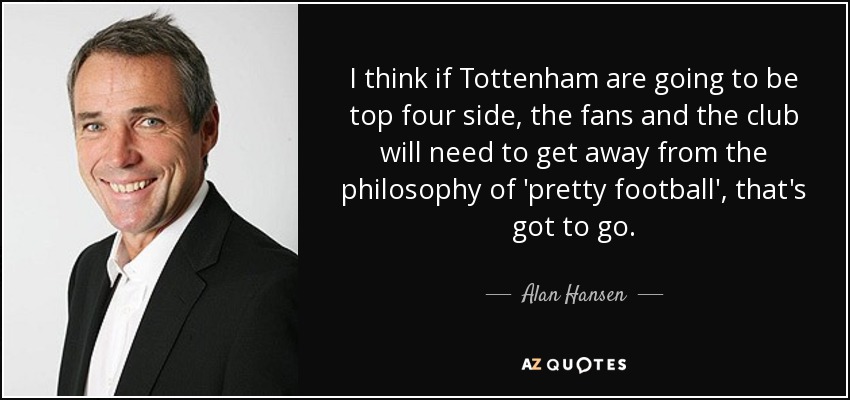 I think if Tottenham are going to be top four side, the fans and the club will need to get away from the philosophy of 'pretty football', that's got to go. - Alan Hansen