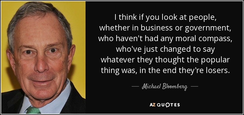 Creo que si nos fijamos en las personas, ya sea en los negocios o en el gobierno, que no han tenido ninguna brújula moral, que simplemente han cambiado para decir lo que creían que era lo popular, al final son perdedores. - Michael Bloomberg