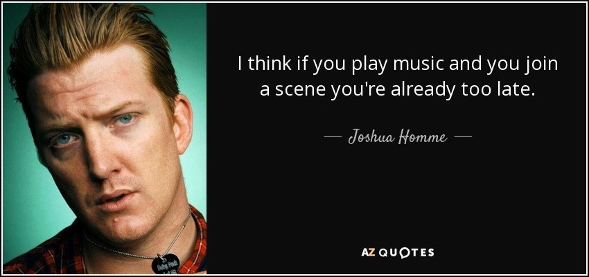 I think if you play music and you join a scene you're already too late. - Joshua Homme