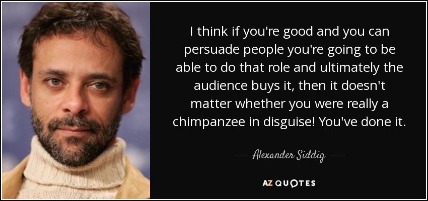 I think if you're good and you can persuade people you're going to be able to do that role and ultimately the audience buys it, then it doesn't matter whether you were really a chimpanzee in disguise! You've done it. - Alexander Siddig