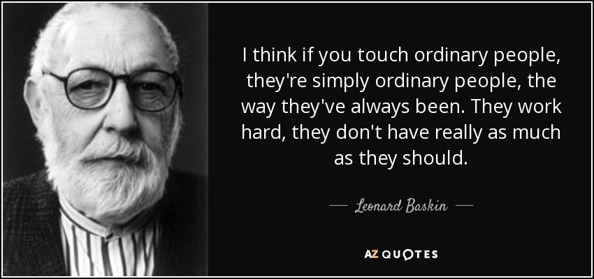 I think if you touch ordinary people, they're simply ordinary people, the way they've always been. They work hard, they don't have really as much as they should. - Leonard Baskin