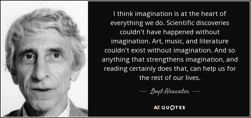 I think imagination is at the heart of everything we do. Scientific discoveries couldn't have happened without imagination. Art, music, and literature couldn't exist without imagination. And so anything that strengthens imagination, and reading certainly does that, can help us for the rest of our lives. - Lloyd Alexander