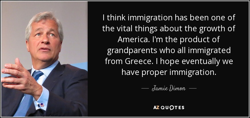 I think immigration has been one of the vital things about the growth of America. I'm the product of grandparents who all immigrated from Greece. I hope eventually we have proper immigration. - Jamie Dimon