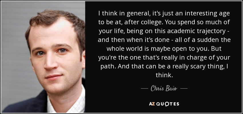 I think in general, it's just an interesting age to be at, after college. You spend so much of your life, being on this academic trajectory - and then when it's done - all of a sudden the whole world is maybe open to you. But you're the one that's really in charge of your path. And that can be a really scary thing, I think. - Chris Baio