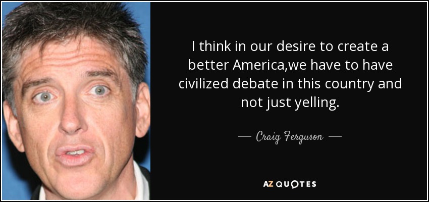 I think in our desire to create a better America,we have to have civilized debate in this country and not just yelling. - Craig Ferguson