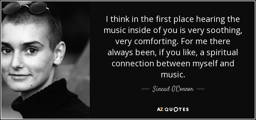 Creo que, en primer lugar, escuchar la música dentro de ti es muy tranquilizador, muy reconfortante. Para mí siempre ha habido, si se quiere, una conexión espiritual entre la música y yo. - Sinead O'Connor