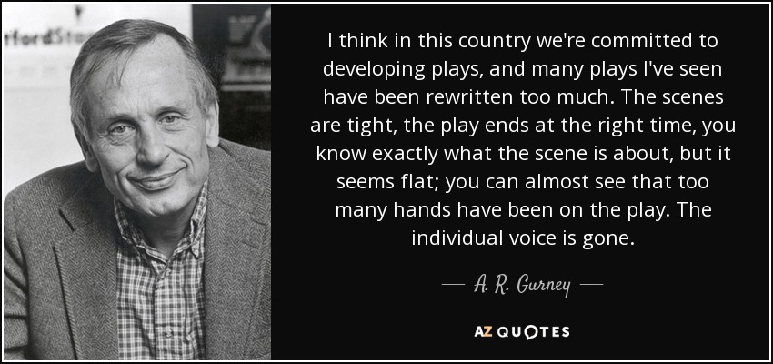 I think in this country we're committed to developing plays, and many plays I've seen have been rewritten too much. The scenes are tight, the play ends at the right time, you know exactly what the scene is about, but it seems flat; you can almost see that too many hands have been on the play. The individual voice is gone. - A. R. Gurney