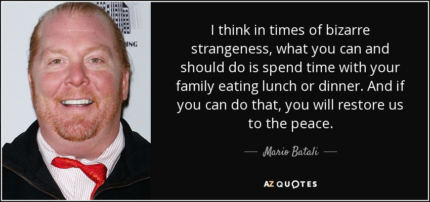 I think in times of bizarre strangeness, what you can and should do is spend time with your family eating lunch or dinner. And if you can do that, you will restore us to the peace. - Mario Batali