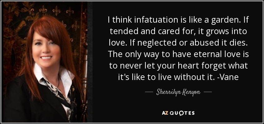 I think infatuation is like a garden. If tended and cared for, it grows into love. If neglected or abused it dies. The only way to have eternal love is to never let your heart forget what it's like to live without it. -Vane - Sherrilyn Kenyon