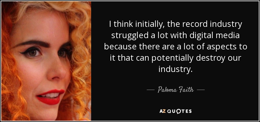 Creo que al principio la industria discográfica tuvo muchas dificultades con los medios digitales, porque hay muchos aspectos que pueden destruir nuestra industria. - Paloma Faith