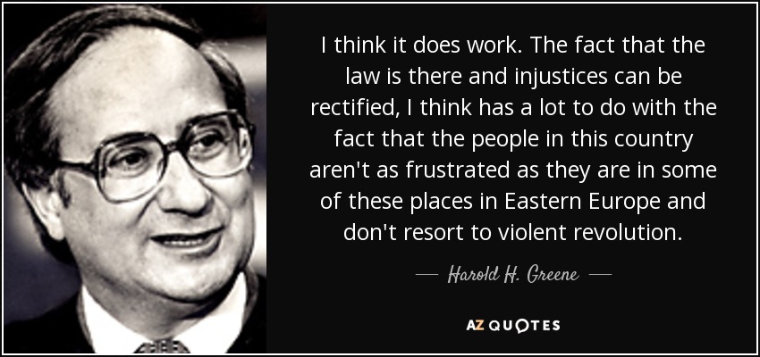 I think it does work. The fact that the law is there and injustices can be rectified, I think has a lot to do with the fact that the people in this country aren't as frustrated as they are in some of these places in Eastern Europe and don't resort to violent revolution. - Harold H. Greene