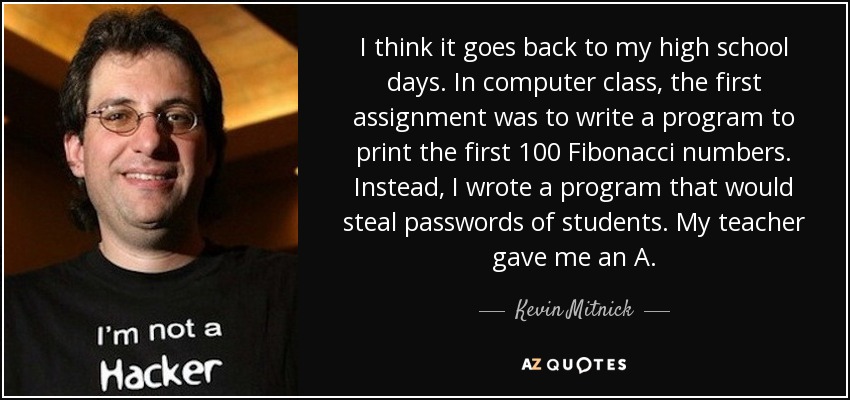 Creo que se remonta a mis tiempos de instituto. En clase de informática, la primera tarea era escribir un programa para imprimir los 100 primeros números de Fibonacci. En lugar de eso, escribí un programa que robaría las contraseñas de los estudiantes. Mi profesor me puso un sobresaliente. - Kevin Mitnick
