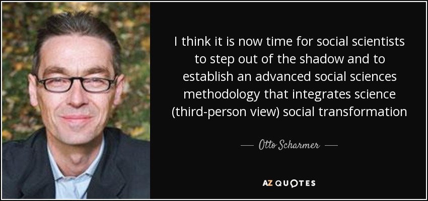 I think it is now time for social scientists to step out of the shadow and to establish an advanced social sciences methodology that integrates science (third-person view) social transformation (second-person view) and the evolution of self (first-person view) into a coherent framework of consciousness-based action research - Otto Scharmer