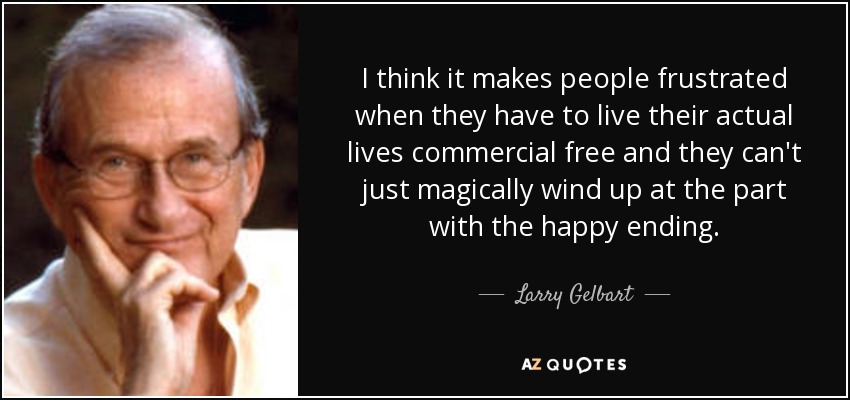 I think it makes people frustrated when they have to live their actual lives commercial free and they can't just magically wind up at the part with the happy ending. - Larry Gelbart