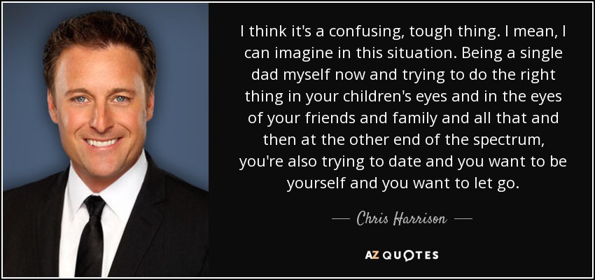 I think it's a confusing, tough thing. I mean, I can imagine in this situation. Being a single dad myself now and trying to do the right thing in your children's eyes and in the eyes of your friends and family and all that and then at the other end of the spectrum, you're also trying to date and you want to be yourself and you want to let go. - Chris Harrison