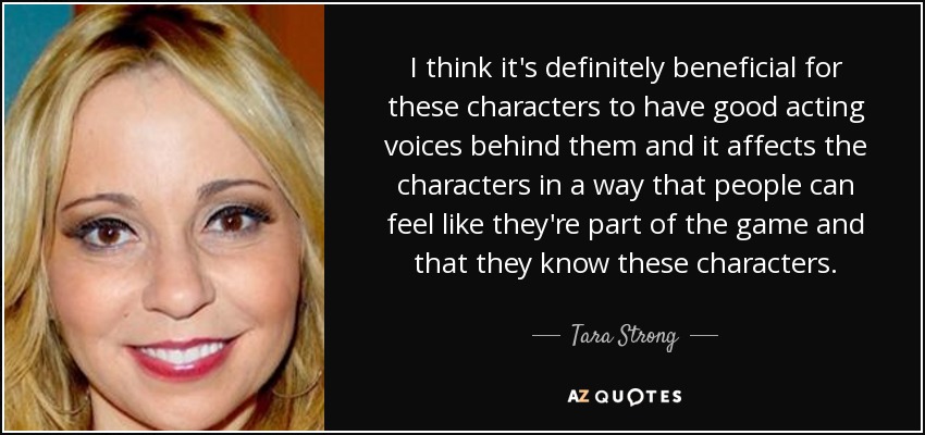 I think it's definitely beneficial for these characters to have good acting voices behind them and it affects the characters in a way that people can feel like they're part of the game and that they know these characters. - Tara Strong