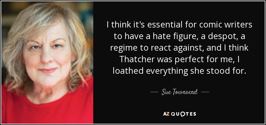 I think it's essential for comic writers to have a hate figure, a despot, a regime to react against, and I think Thatcher was perfect for me, I loathed everything she stood for. - Sue Townsend