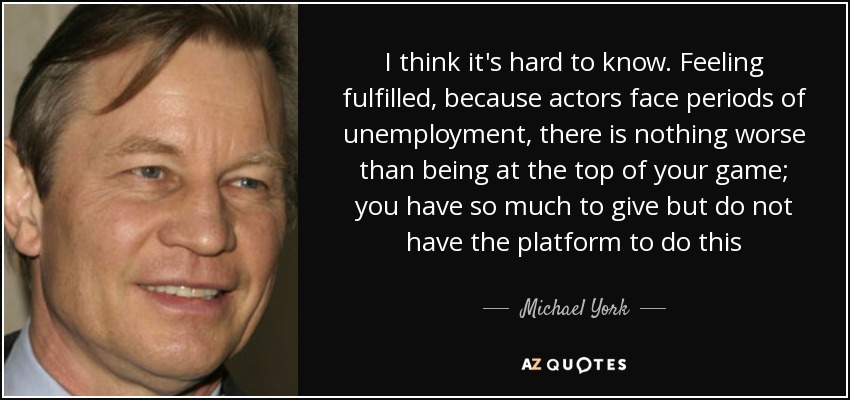 I think it's hard to know. Feeling fulfilled, because actors face periods of unemployment, there is nothing worse than being at the top of your game; you have so much to give but do not have the platform to do this - Michael York