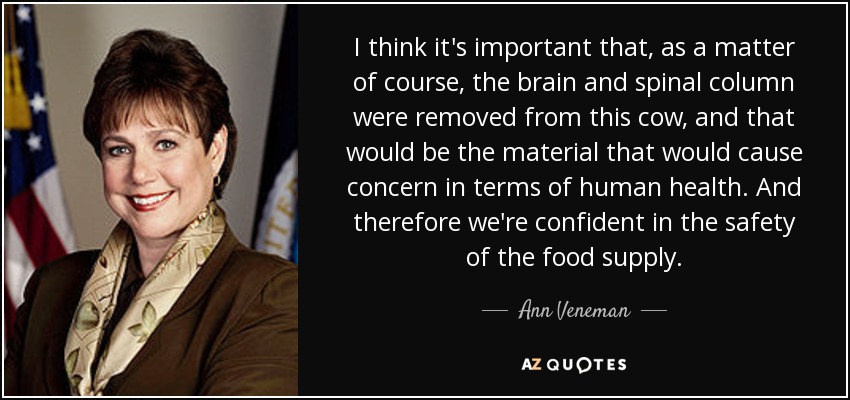 I think it's important that, as a matter of course, the brain and spinal column were removed from this cow, and that would be the material that would cause concern in terms of human health. And therefore we're confident in the safety of the food supply. - Ann Veneman