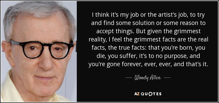 I think it's my job or the artist's job, to try and find some solution or some reason to accept things. But given the grimmest reality, I feel the grimmest facts are the real facts, the true facts: that you're born, you die, you suffer, it's to no purpose, and you're gone forever, ever, ever, and that's it. - Woody Allen