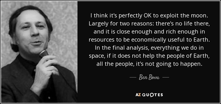 I think it's perfectly OK to exploit the moon. Largely for two reasons: there's no life there, and it is close enough and rich enough in resources to be economically useful to Earth. In the final analysis, everything we do in space, if it does not help the people of Earth, all the people, it's not going to happen. - Ben Bova