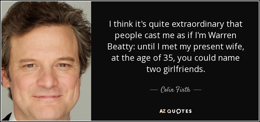I think it's quite extraordinary that people cast me as if I'm Warren Beatty: until I met my present wife, at the age of 35, you could name two girlfriends. - Colin Firth