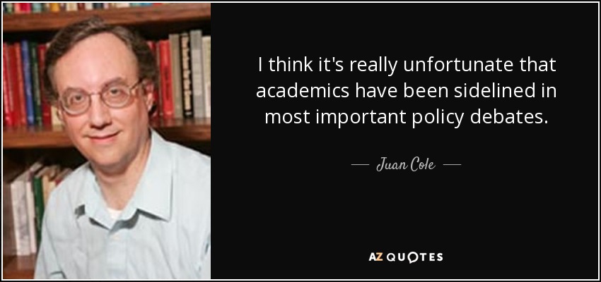 I think it's really unfortunate that academics have been sidelined in most important policy debates. - Juan Cole