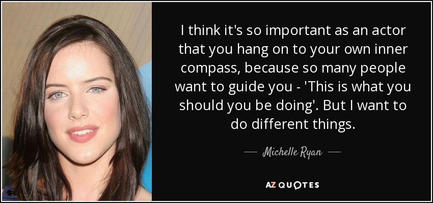 Creo que, como actor, es muy importante que te aferres a tu propia brújula interior, porque mucha gente quiere guiarte: "Esto es lo que deberías hacer". Pero yo quiero hacer cosas diferentes. - Michelle Ryan