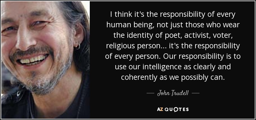 I think it's the responsibility of every human being, not just those who wear the identity of poet, activist, voter, religious person... it's the responsibility of every person. Our responsibility is to use our intelligence as clearly and coherently as we possibly can. - John Trudell