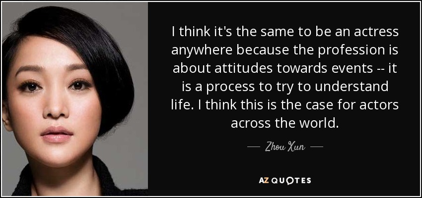 I think it's the same to be an actress anywhere because the profession is about attitudes towards events -- it is a process to try to understand life. I think this is the case for actors across the world. - Zhou Xun