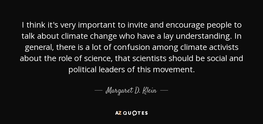 I think it's very important to invite and encourage people to talk about climate change who have a lay understanding. In general, there is a lot of confusion among climate activists about the role of science, that scientists should be social and political leaders of this movement. - Margaret D. Klein