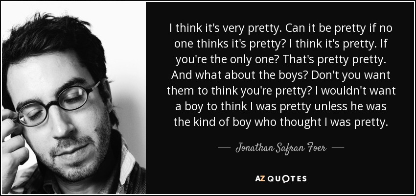 I think it's very pretty. Can it be pretty if no one thinks it's pretty? I think it's pretty. If you're the only one? That's pretty pretty. And what about the boys? Don't you want them to think you're pretty? I wouldn't want a boy to think I was pretty unless he was the kind of boy who thought I was pretty. - Jonathan Safran Foer