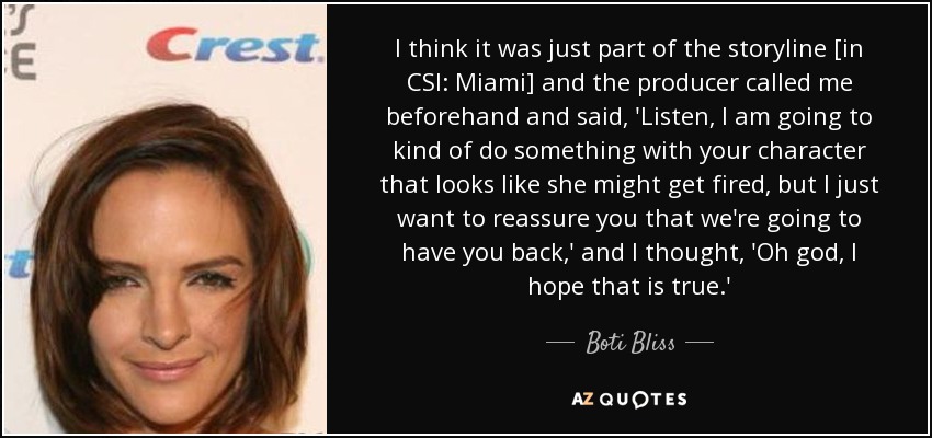 I think it was just part of the storyline [in CSI: Miami] and the producer called me beforehand and said, 'Listen, I am going to kind of do something with your character that looks like she might get fired, but I just want to reassure you that we're going to have you back,' and I thought, 'Oh god, I hope that is true.' - Boti Bliss