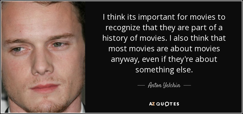 I think its important for movies to recognize that they are part of a history of movies. I also think that most movies are about movies anyway, even if they're about something else. - Anton Yelchin
