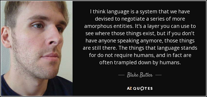 I think language is a system that we have devised to negotiate a series of more amorphous entities. It's a layer you can use to see where those things exist, but if you don't have anyone speaking anymore, those things are still there. The things that language stands for do not require humans, and in fact are often trampled down by humans. - Blake Butler