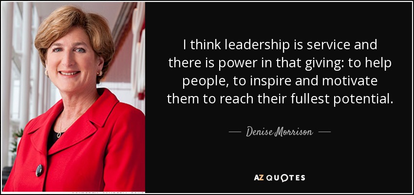 I think leadership is service and there is power in that giving: to help people, to inspire and motivate them to reach their fullest potential. - Denise Morrison