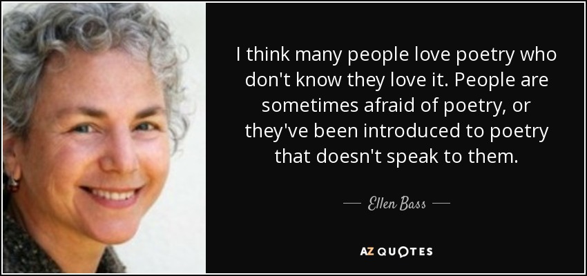 I think many people love poetry who don't know they love it. People are sometimes afraid of poetry, or they've been introduced to poetry that doesn't speak to them. - Ellen Bass