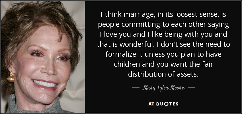 I think marriage, in its loosest sense, is people committing to each other saying I love you and I like being with you and that is wonderful. I don't see the need to formalize it unless you plan to have children and you want the fair distribution of assets. - Mary Tyler Moore